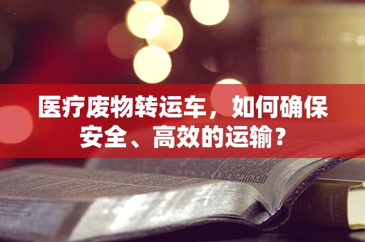 医疗废物转运车，如何确保安全、高效的运输？