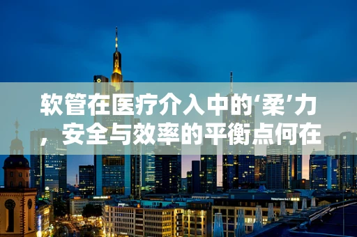 软管在医疗介入中的‘柔’力，安全与效率的平衡点何在？
