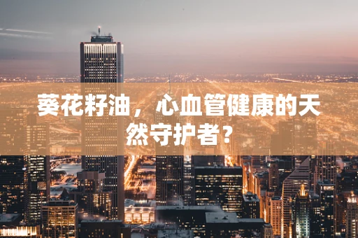 葵花籽油，心血管健康的天然守护者？