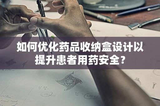 如何优化药品收纳盒设计以提升患者用药安全？