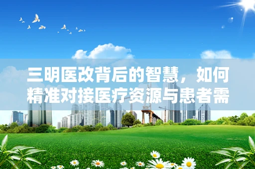 三明医改背后的智慧，如何精准对接医疗资源与患者需求？