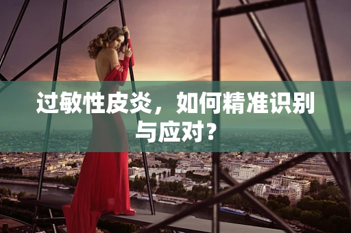 过敏性皮炎，如何精准识别与应对？