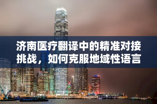 济南医疗翻译中的精准对接挑战，如何克服地域性语言障碍？