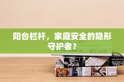 阳台栏杆，家庭安全的隐形守护者？