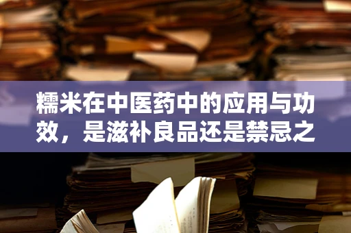 糯米在中医药中的应用与功效，是滋补良品还是禁忌之选？