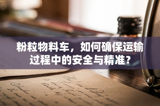 粉粒物料车，如何确保运输过程中的安全与精准？