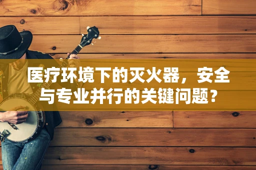 医疗环境下的灭火器，安全与专业并行的关键问题？