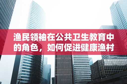 渔民领袖在公共卫生教育中的角色，如何促进健康渔村建设？