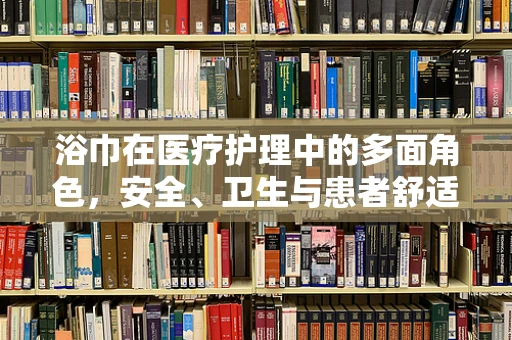 浴巾在医疗护理中的多面角色，安全、卫生与患者舒适性的平衡点何在？