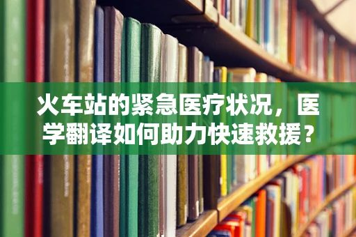 火车站的紧急医疗状况，医学翻译如何助力快速救援？