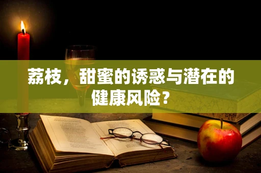 荔枝，甜蜜的诱惑与潜在的健康风险？