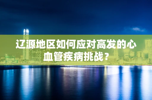 辽源地区如何应对高发的心血管疾病挑战？