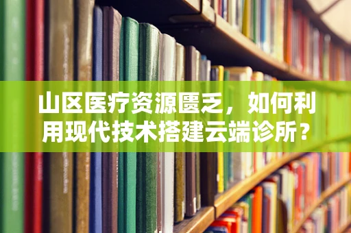 山区医疗资源匮乏，如何利用现代技术搭建云端诊所？
