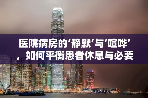 医院病房的‘静默’与‘喧哗’，如何平衡患者休息与必要护理？