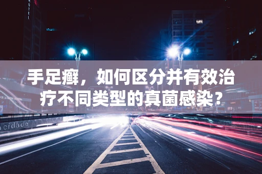 手足癣，如何区分并有效治疗不同类型的真菌感染？