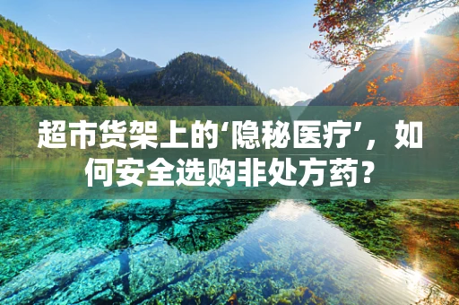 超市货架上的‘隐秘医疗’，如何安全选购非处方药？