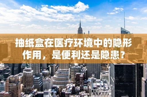 抽纸盒在医疗环境中的隐形作用，是便利还是隐患？