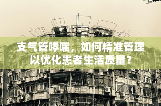支气管哮喘，如何精准管理以优化患者生活质量？