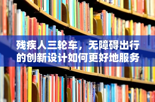 残疾人三轮车，无障碍出行的创新设计如何更好地服务于特殊群体？