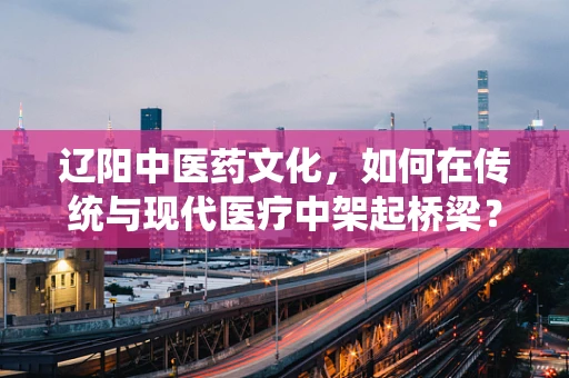 辽阳中医药文化，如何在传统与现代医疗中架起桥梁？