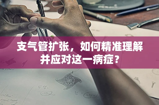 支气管扩张，如何精准理解并应对这一病症？
