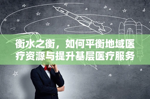 衡水之衡，如何平衡地域医疗资源与提升基层医疗服务质量？