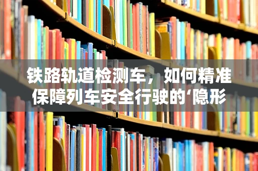 铁路轨道检测车，如何精准保障列车安全行驶的‘隐形守护者’？