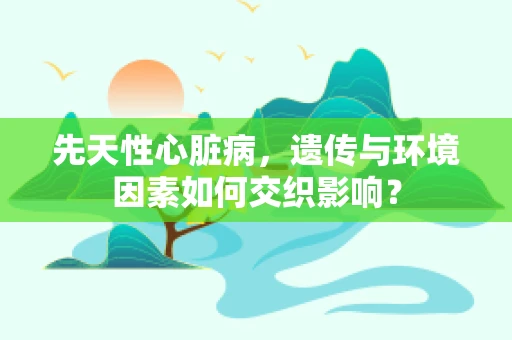 先天性心脏病，遗传与环境因素如何交织影响？