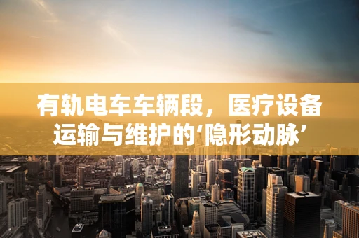 有轨电车车辆段，医疗设备运输与维护的‘隐形动脉’