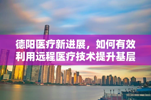 德阳医疗新进展，如何有效利用远程医疗技术提升基层医疗服务？