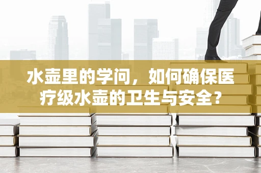 水壶里的学问，如何确保医疗级水壶的卫生与安全？