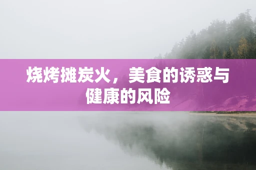 烧烤摊炭火，美食的诱惑与健康的风险