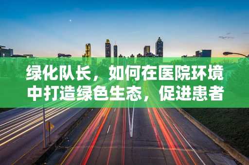 绿化队长，如何在医院环境中打造绿色生态，促进患者康复？