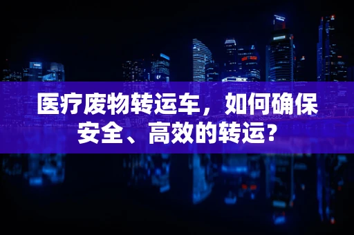 医疗废物转运车，如何确保安全、高效的转运？