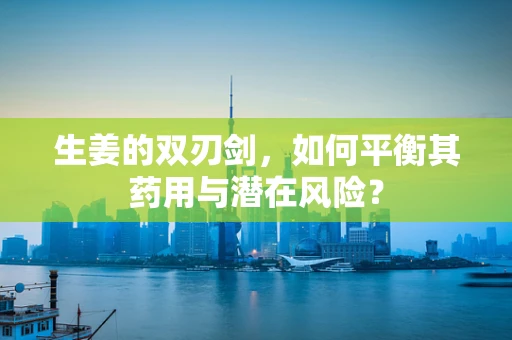 生姜的双刃剑，如何平衡其药用与潜在风险？
