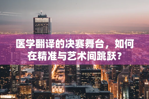 医学翻译的决赛舞台，如何在精准与艺术间跳跃？