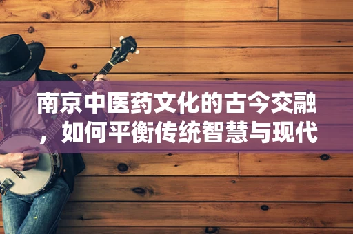 南京中医药文化的古今交融，如何平衡传统智慧与现代医学的桥梁？