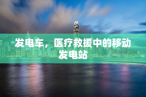 发电车，医疗救援中的移动发电站