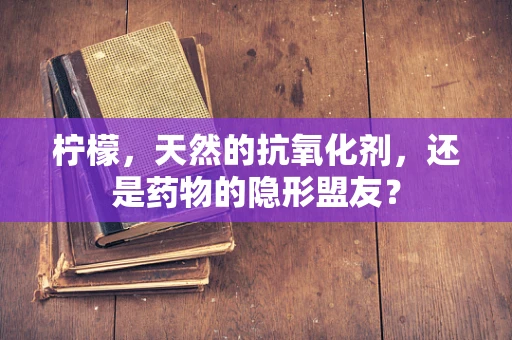 柠檬，天然的抗氧化剂，还是药物的隐形盟友？