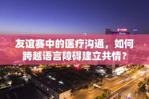 友谊赛中的医疗沟通，如何跨越语言障碍建立共情？