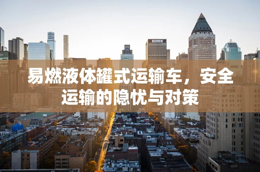 易燃液体罐式运输车，安全运输的隐忧与对策