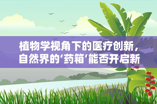 植物学视角下的医疗创新，自然界的‘药箱’能否开启新治疗时代？