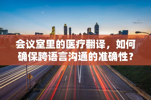 会议室里的医疗翻译，如何确保跨语言沟通的准确性？