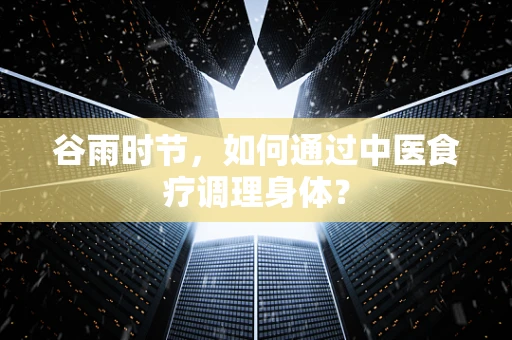 谷雨时节，如何通过中医食疗调理身体？
