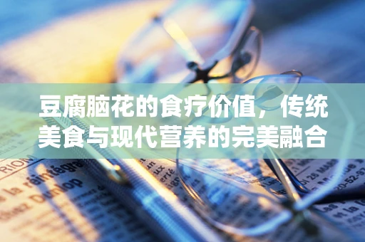 豆腐脑花的食疗价值，传统美食与现代营养的完美融合