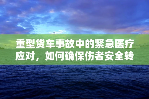 重型货车事故中的紧急医疗应对，如何确保伤者安全转运？