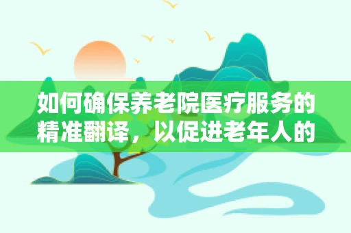 如何确保养老院医疗服务的精准翻译，以促进老年人的健康福祉？