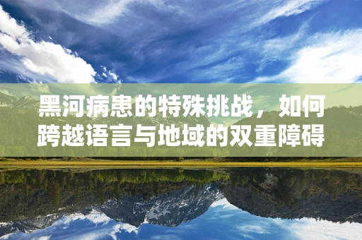 黑河病患的特殊挑战，如何跨越语言与地域的双重障碍？