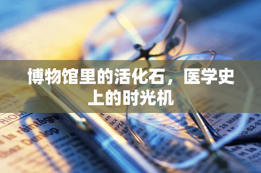 博物馆里的活化石，医学史上的时光机