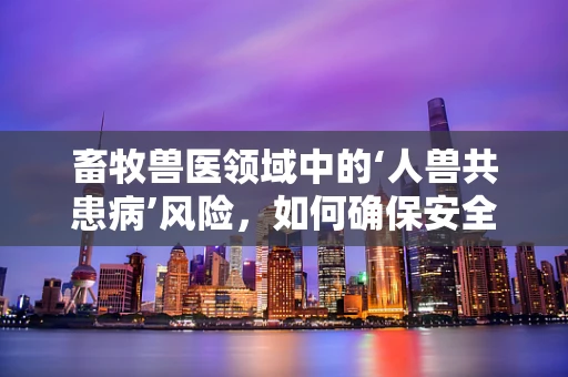 畜牧兽医领域中的‘人兽共患病’风险，如何确保安全？